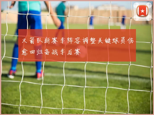 火箭队新赛季阵容调整关键球员伤愈回归备战季后赛