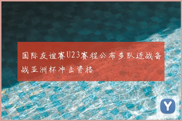 国际友谊赛U23赛程公布多队连战备战亚洲杯冲击资格