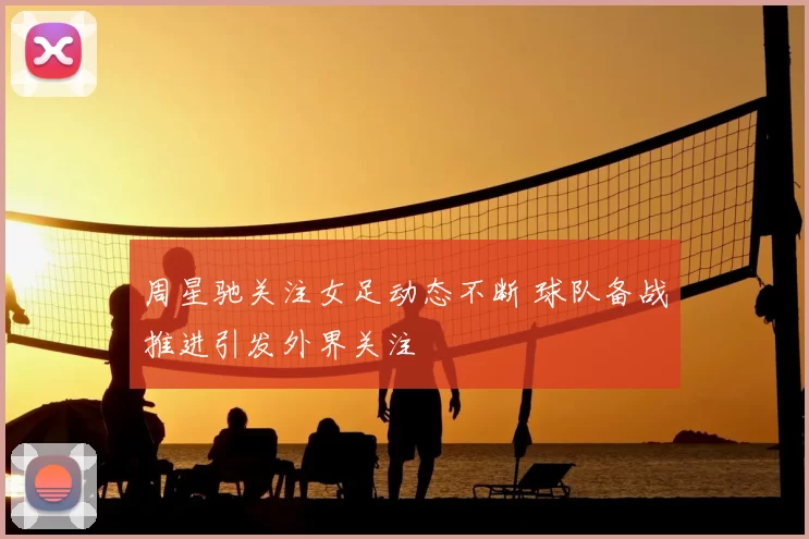 周星驰关注女足动态不断 球队备战推进引发外界关注