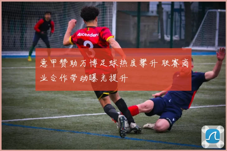 意甲赞助万博足球热度攀升 联赛商业合作带动曝光提升