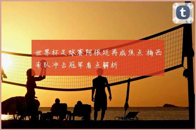 世界杯足球赛阿根廷再成焦点 梅西率队冲击冠军看点解析