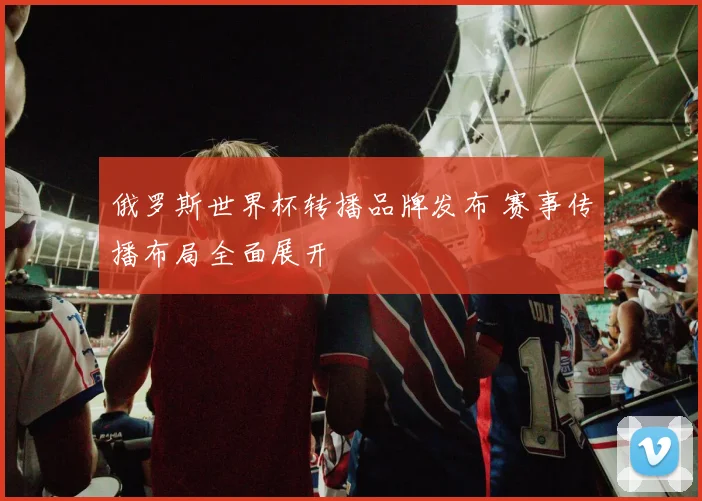 俄罗斯世界杯转播品牌发布 赛事传播布局全面展开