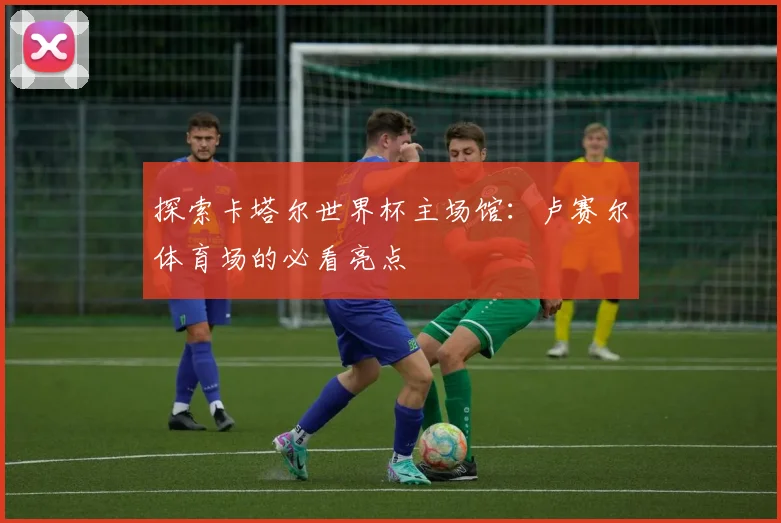 探索卡塔尔世界杯主场馆：卢赛尔体育场的必看亮点