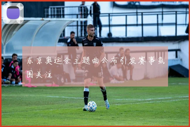 东京奥运会主题曲公布引发赛事氛围关注