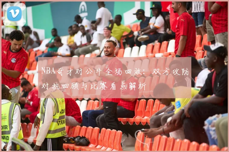 NBA奇才对公牛全场回放：双方攻防对抗回顾与比赛看点解析