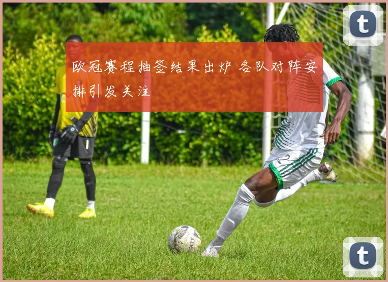 欧冠赛程抽签结果出炉 各队对阵安排引发关注
